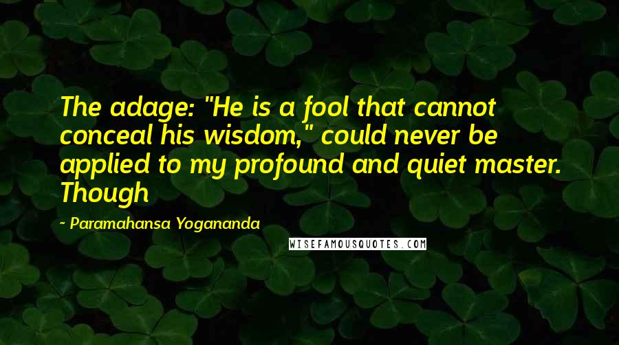 Paramahansa Yogananda Quotes: The adage: "He is a fool that cannot conceal his wisdom," could never be applied to my profound and quiet master. Though