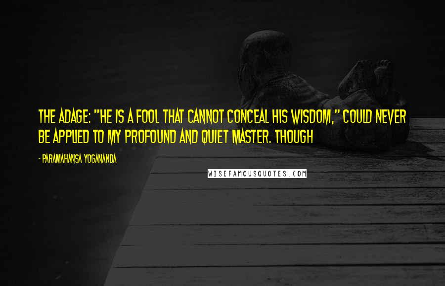 Paramahansa Yogananda Quotes: The adage: "He is a fool that cannot conceal his wisdom," could never be applied to my profound and quiet master. Though