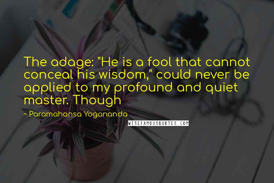 Paramahansa Yogananda Quotes: The adage: "He is a fool that cannot conceal his wisdom," could never be applied to my profound and quiet master. Though