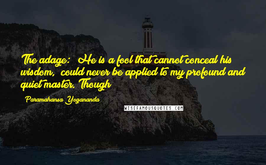 Paramahansa Yogananda Quotes: The adage: "He is a fool that cannot conceal his wisdom," could never be applied to my profound and quiet master. Though