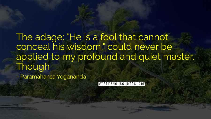 Paramahansa Yogananda Quotes: The adage: "He is a fool that cannot conceal his wisdom," could never be applied to my profound and quiet master. Though