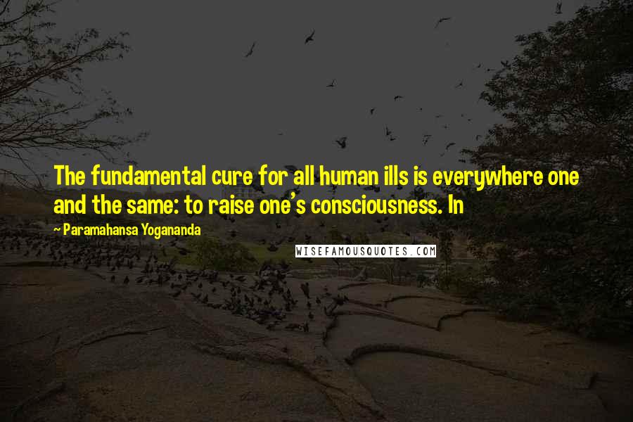 Paramahansa Yogananda Quotes: The fundamental cure for all human ills is everywhere one and the same: to raise one's consciousness. In