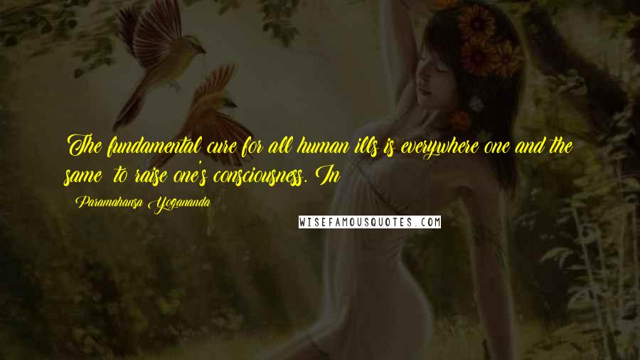 Paramahansa Yogananda Quotes: The fundamental cure for all human ills is everywhere one and the same: to raise one's consciousness. In