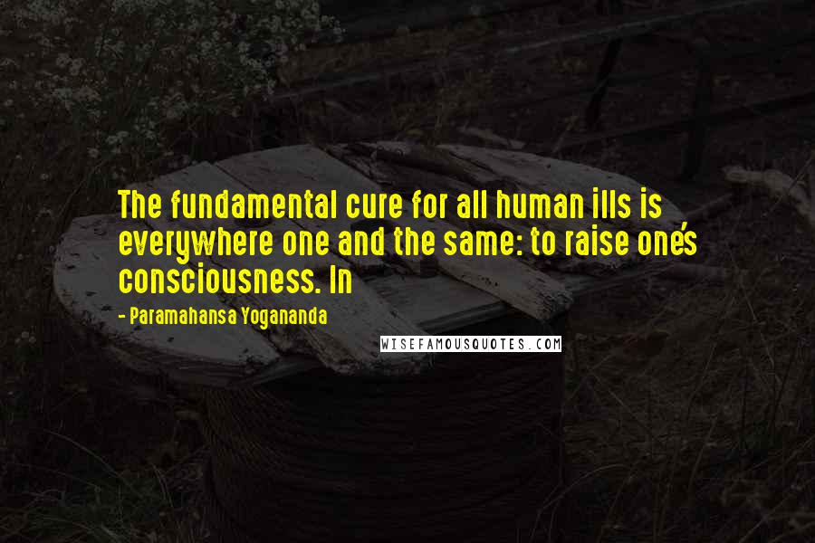 Paramahansa Yogananda Quotes: The fundamental cure for all human ills is everywhere one and the same: to raise one's consciousness. In