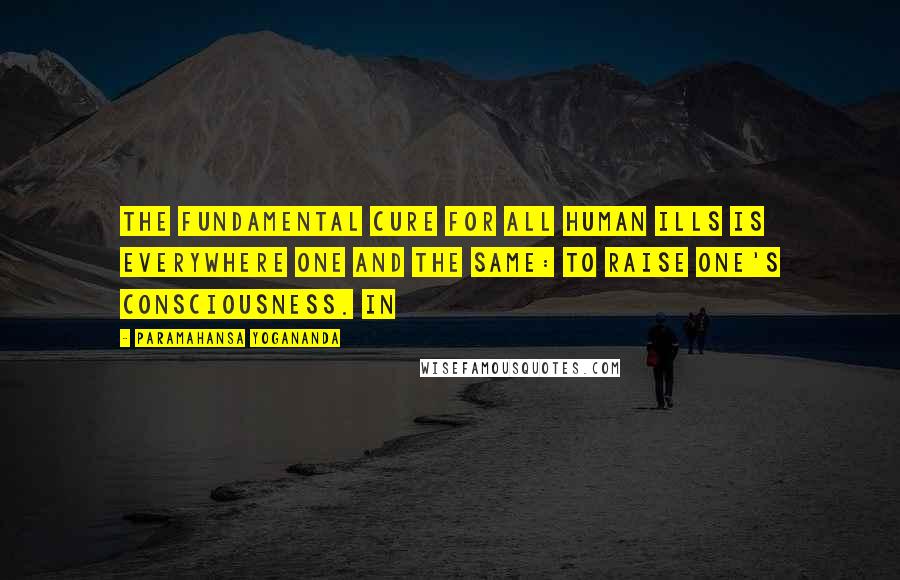 Paramahansa Yogananda Quotes: The fundamental cure for all human ills is everywhere one and the same: to raise one's consciousness. In