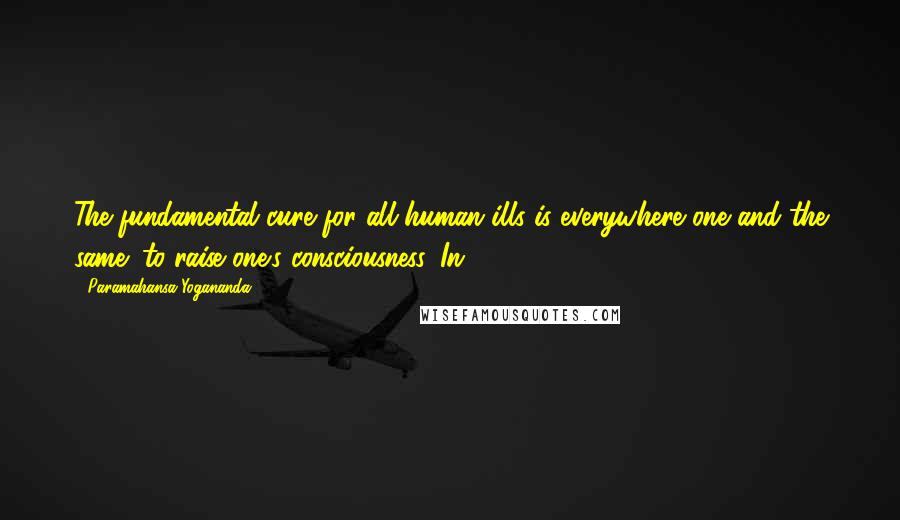 Paramahansa Yogananda Quotes: The fundamental cure for all human ills is everywhere one and the same: to raise one's consciousness. In