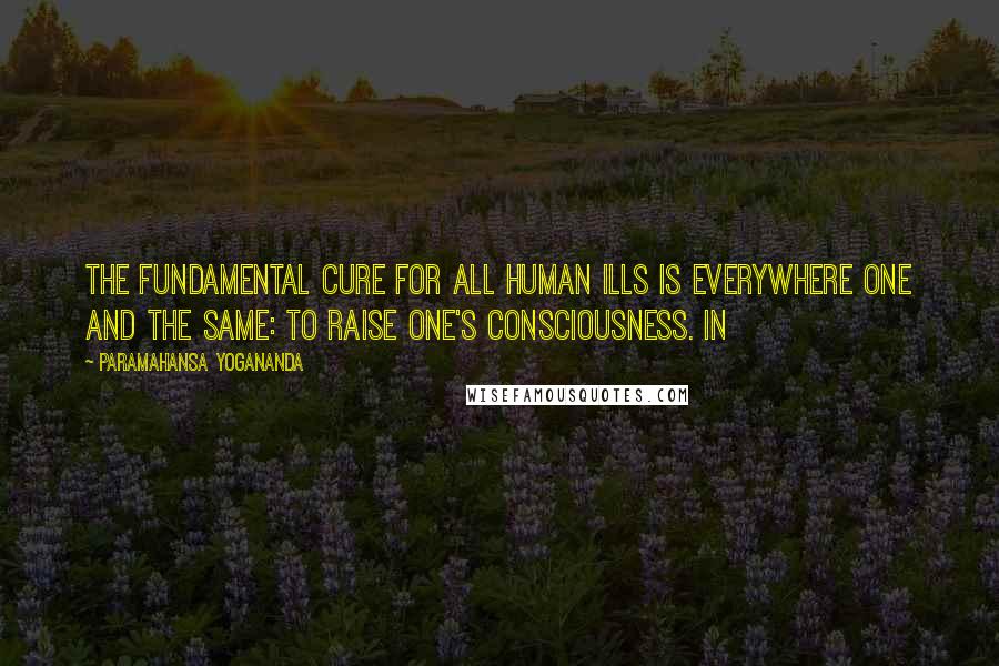 Paramahansa Yogananda Quotes: The fundamental cure for all human ills is everywhere one and the same: to raise one's consciousness. In