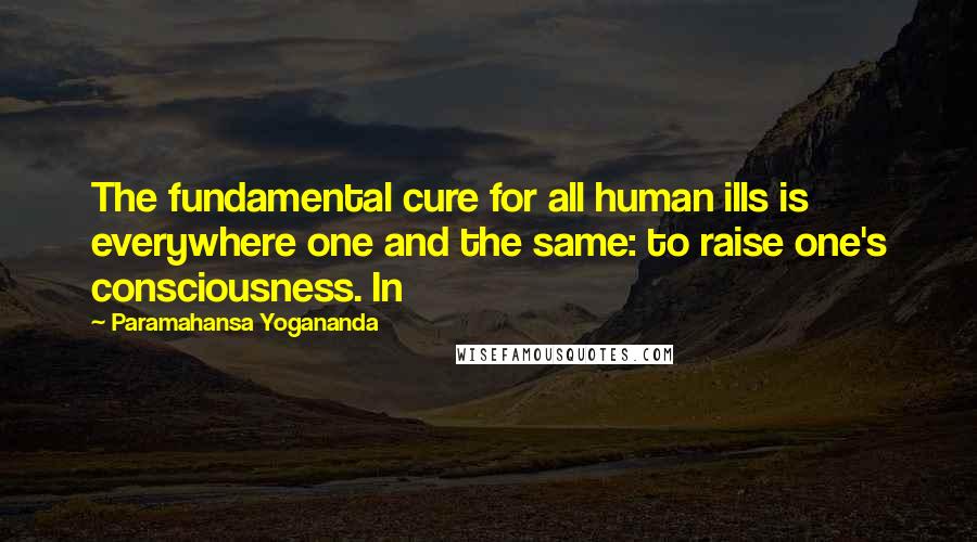 Paramahansa Yogananda Quotes: The fundamental cure for all human ills is everywhere one and the same: to raise one's consciousness. In