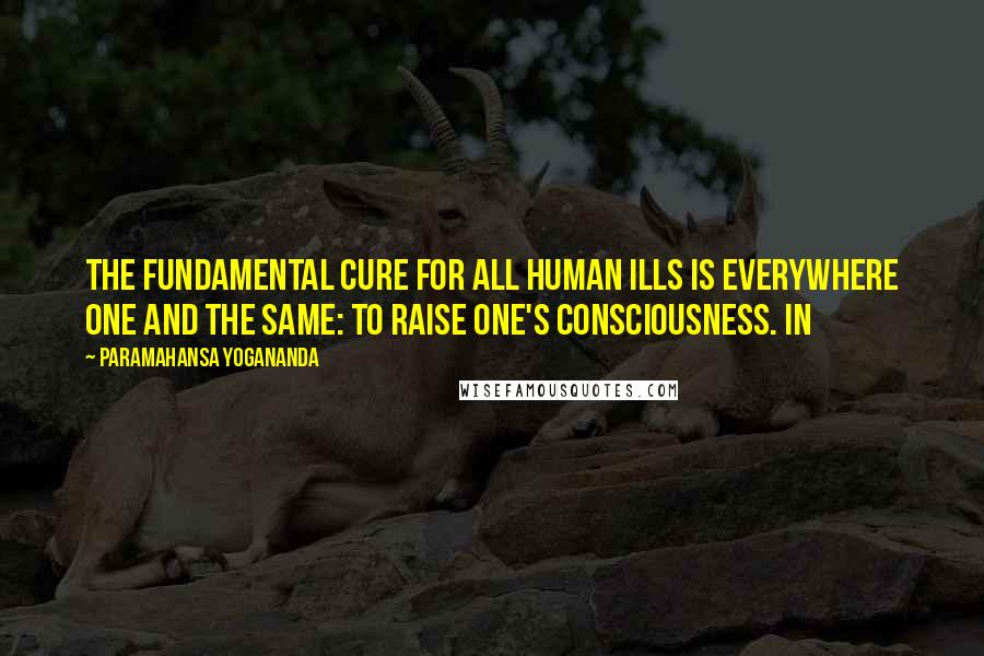 Paramahansa Yogananda Quotes: The fundamental cure for all human ills is everywhere one and the same: to raise one's consciousness. In