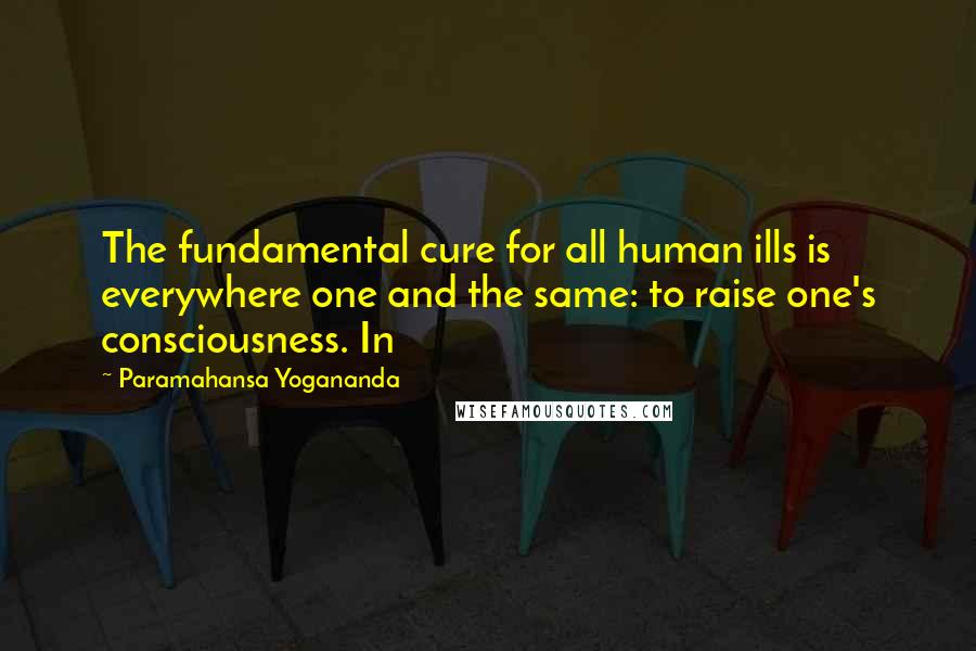 Paramahansa Yogananda Quotes: The fundamental cure for all human ills is everywhere one and the same: to raise one's consciousness. In