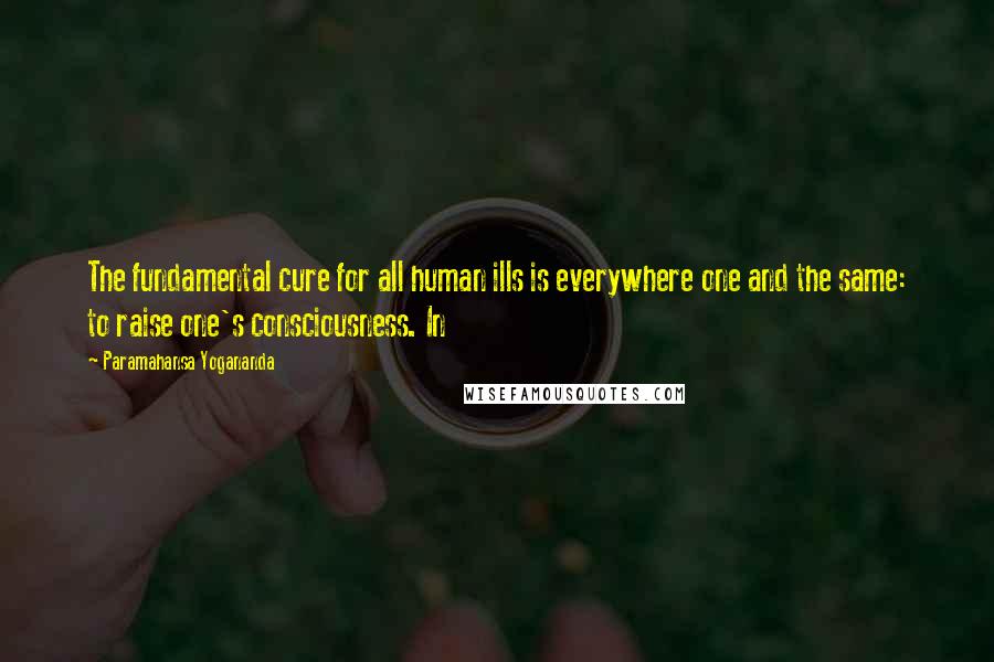 Paramahansa Yogananda Quotes: The fundamental cure for all human ills is everywhere one and the same: to raise one's consciousness. In