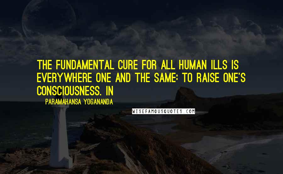 Paramahansa Yogananda Quotes: The fundamental cure for all human ills is everywhere one and the same: to raise one's consciousness. In