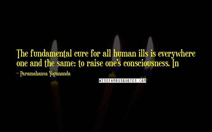 Paramahansa Yogananda Quotes: The fundamental cure for all human ills is everywhere one and the same: to raise one's consciousness. In