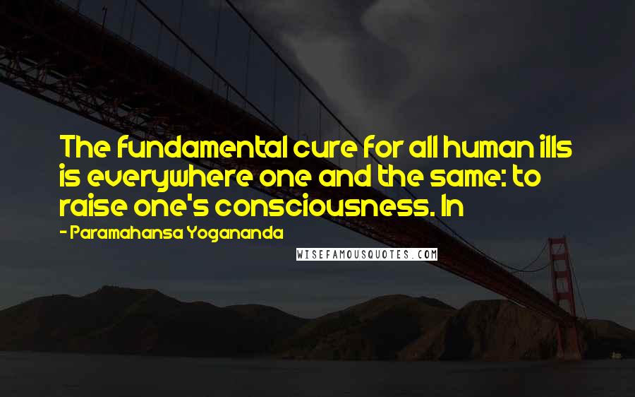 Paramahansa Yogananda Quotes: The fundamental cure for all human ills is everywhere one and the same: to raise one's consciousness. In