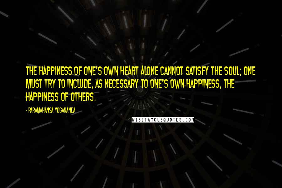 Paramahansa Yogananda Quotes: The happiness of one's own heart alone cannot satisfy the soul; one must try to include, as necessary to one's own happiness, the happiness of others.