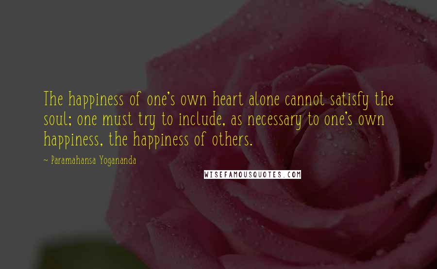Paramahansa Yogananda Quotes: The happiness of one's own heart alone cannot satisfy the soul; one must try to include, as necessary to one's own happiness, the happiness of others.