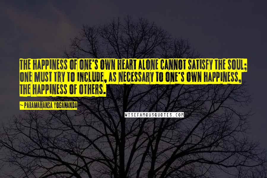 Paramahansa Yogananda Quotes: The happiness of one's own heart alone cannot satisfy the soul; one must try to include, as necessary to one's own happiness, the happiness of others.