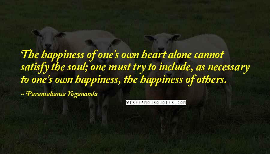 Paramahansa Yogananda Quotes: The happiness of one's own heart alone cannot satisfy the soul; one must try to include, as necessary to one's own happiness, the happiness of others.