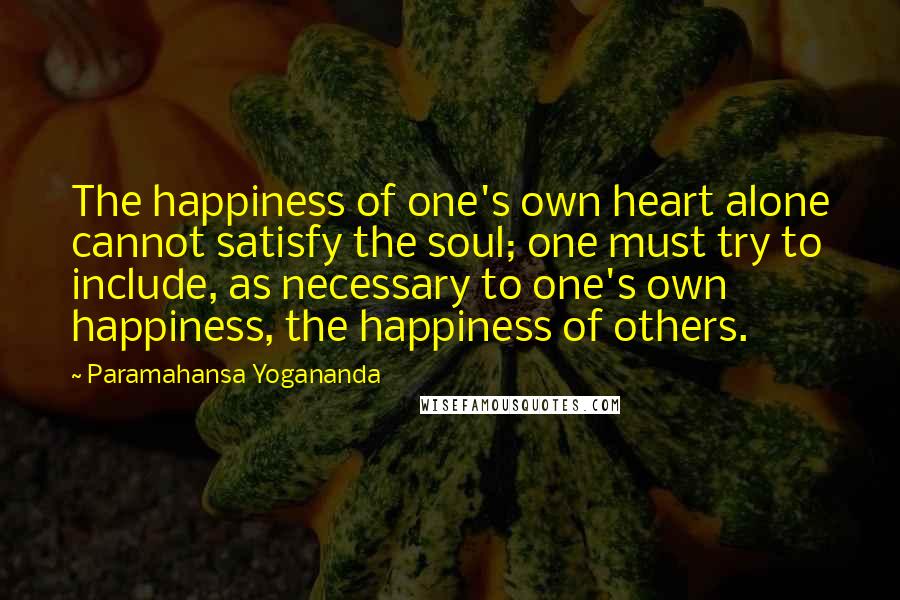 Paramahansa Yogananda Quotes: The happiness of one's own heart alone cannot satisfy the soul; one must try to include, as necessary to one's own happiness, the happiness of others.