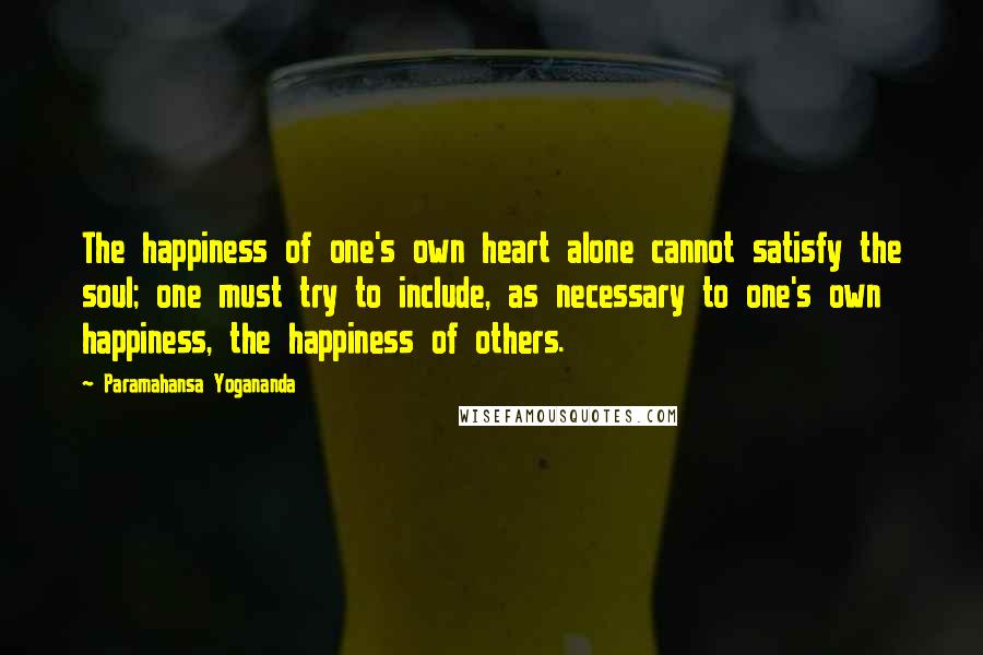 Paramahansa Yogananda Quotes: The happiness of one's own heart alone cannot satisfy the soul; one must try to include, as necessary to one's own happiness, the happiness of others.