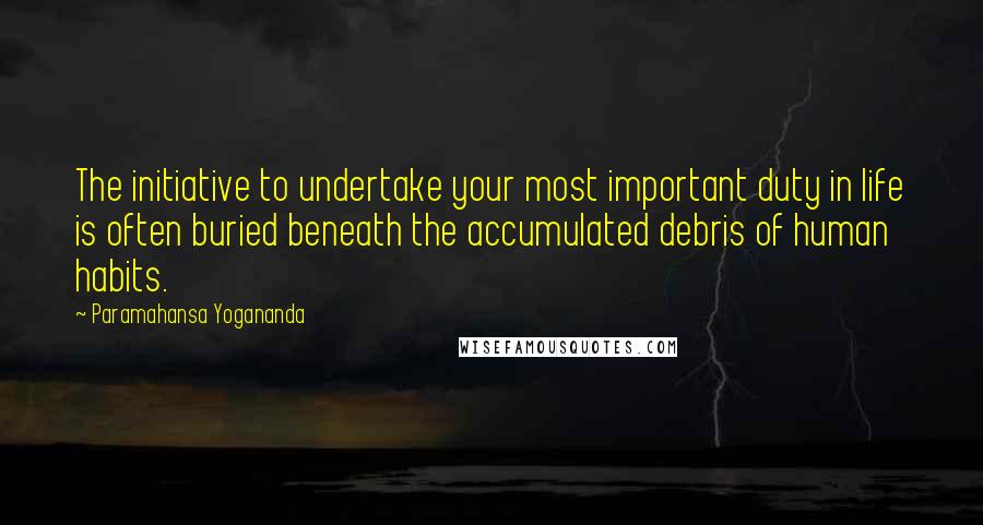 Paramahansa Yogananda Quotes: The initiative to undertake your most important duty in life is often buried beneath the accumulated debris of human habits.