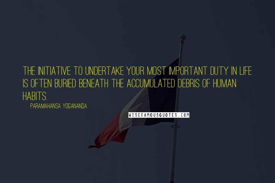 Paramahansa Yogananda Quotes: The initiative to undertake your most important duty in life is often buried beneath the accumulated debris of human habits.