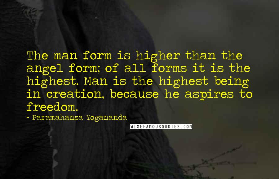 Paramahansa Yogananda Quotes: The man form is higher than the angel form; of all forms it is the highest. Man is the highest being in creation, because he aspires to freedom.