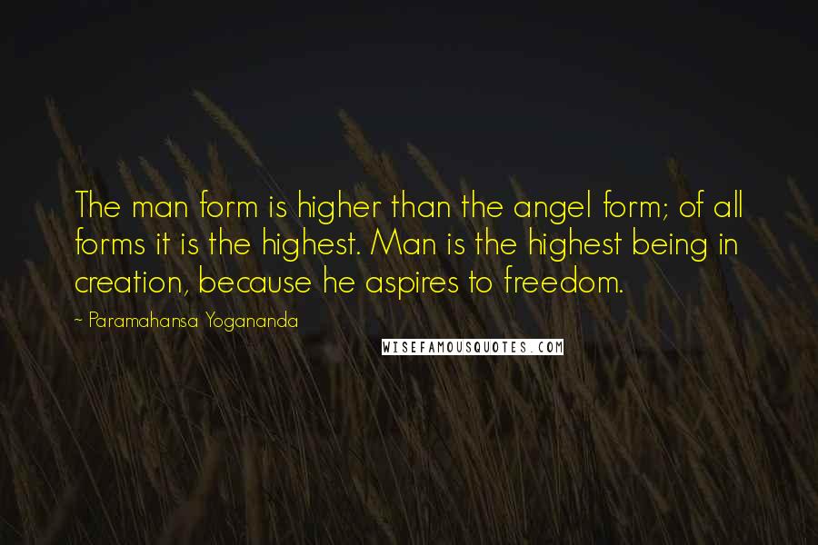 Paramahansa Yogananda Quotes: The man form is higher than the angel form; of all forms it is the highest. Man is the highest being in creation, because he aspires to freedom.