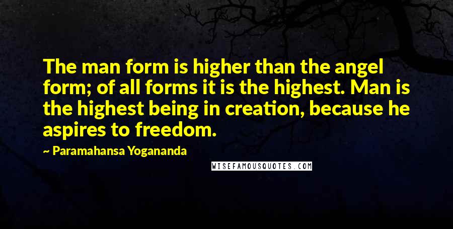 Paramahansa Yogananda Quotes: The man form is higher than the angel form; of all forms it is the highest. Man is the highest being in creation, because he aspires to freedom.