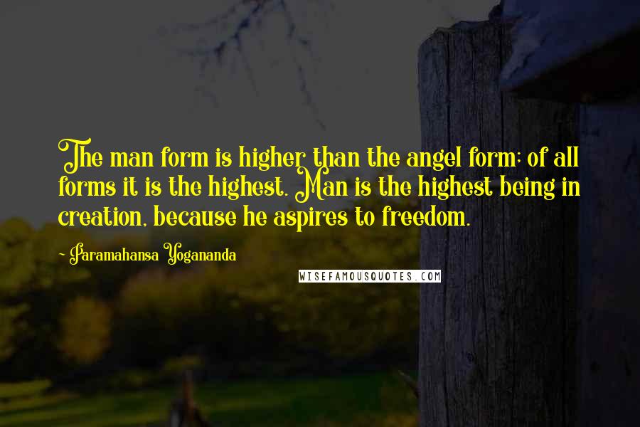 Paramahansa Yogananda Quotes: The man form is higher than the angel form; of all forms it is the highest. Man is the highest being in creation, because he aspires to freedom.