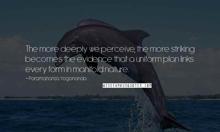 Paramahansa Yogananda Quotes: The more deeply we perceive, the more striking becomes the evidence that a uniform plan links every form in manifold nature.