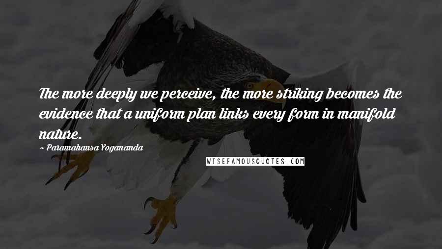 Paramahansa Yogananda Quotes: The more deeply we perceive, the more striking becomes the evidence that a uniform plan links every form in manifold nature.