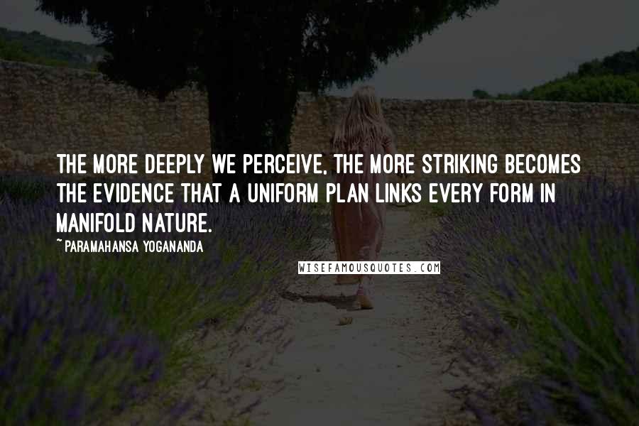 Paramahansa Yogananda Quotes: The more deeply we perceive, the more striking becomes the evidence that a uniform plan links every form in manifold nature.