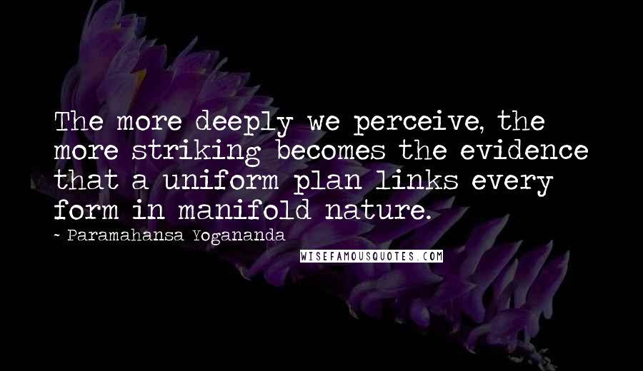 Paramahansa Yogananda Quotes: The more deeply we perceive, the more striking becomes the evidence that a uniform plan links every form in manifold nature.