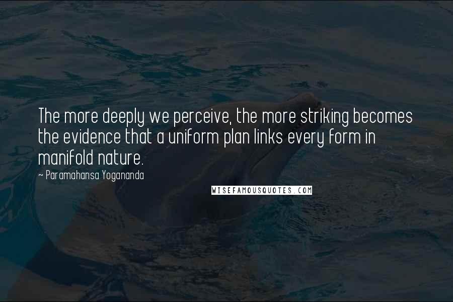 Paramahansa Yogananda Quotes: The more deeply we perceive, the more striking becomes the evidence that a uniform plan links every form in manifold nature.