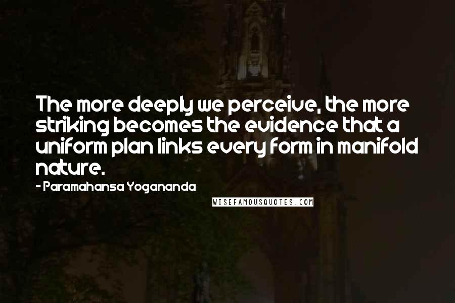 Paramahansa Yogananda Quotes: The more deeply we perceive, the more striking becomes the evidence that a uniform plan links every form in manifold nature.