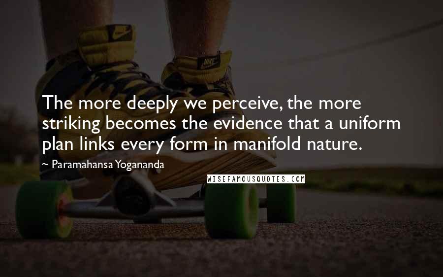 Paramahansa Yogananda Quotes: The more deeply we perceive, the more striking becomes the evidence that a uniform plan links every form in manifold nature.