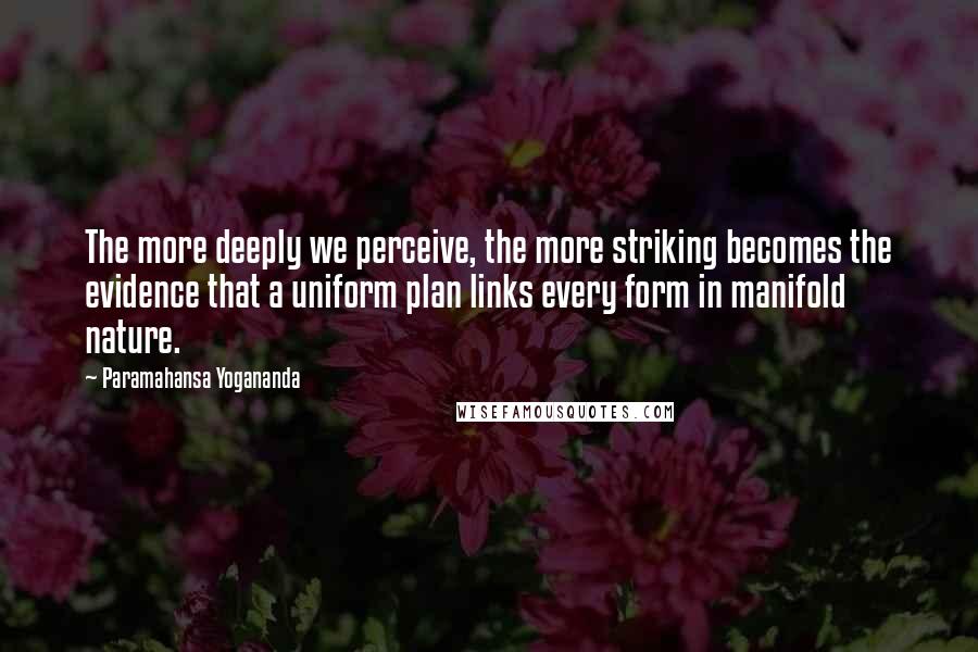 Paramahansa Yogananda Quotes: The more deeply we perceive, the more striking becomes the evidence that a uniform plan links every form in manifold nature.