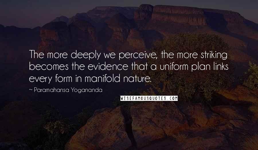 Paramahansa Yogananda Quotes: The more deeply we perceive, the more striking becomes the evidence that a uniform plan links every form in manifold nature.