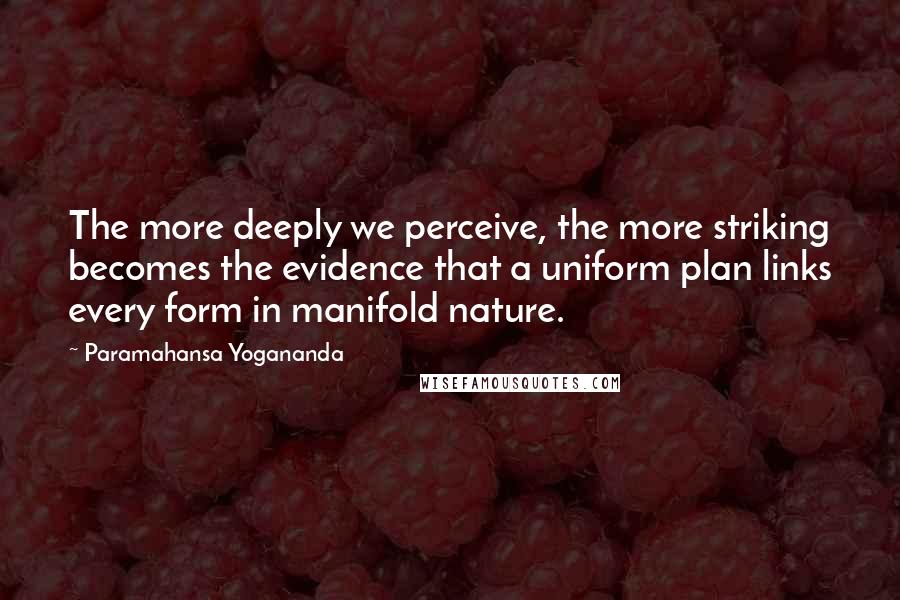 Paramahansa Yogananda Quotes: The more deeply we perceive, the more striking becomes the evidence that a uniform plan links every form in manifold nature.