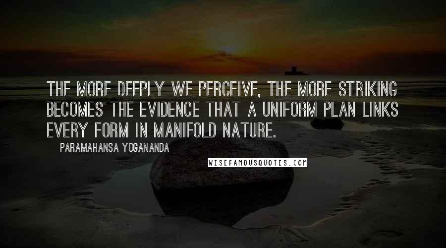 Paramahansa Yogananda Quotes: The more deeply we perceive, the more striking becomes the evidence that a uniform plan links every form in manifold nature.