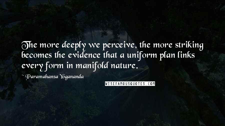 Paramahansa Yogananda Quotes: The more deeply we perceive, the more striking becomes the evidence that a uniform plan links every form in manifold nature.