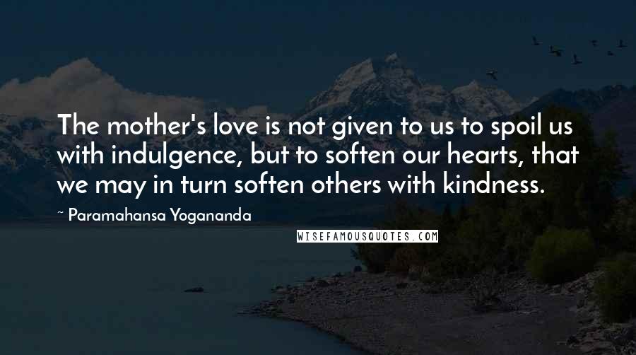 Paramahansa Yogananda Quotes: The mother's love is not given to us to spoil us with indulgence, but to soften our hearts, that we may in turn soften others with kindness.