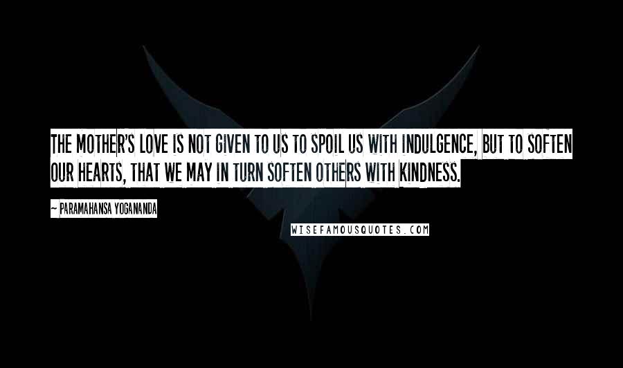 Paramahansa Yogananda Quotes: The mother's love is not given to us to spoil us with indulgence, but to soften our hearts, that we may in turn soften others with kindness.