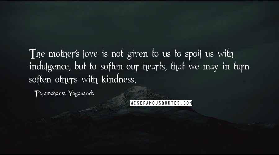 Paramahansa Yogananda Quotes: The mother's love is not given to us to spoil us with indulgence, but to soften our hearts, that we may in turn soften others with kindness.