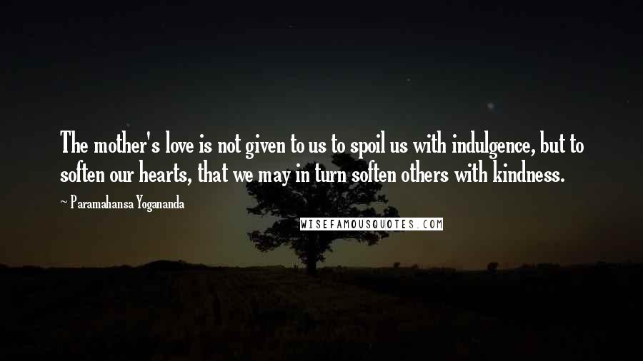 Paramahansa Yogananda Quotes: The mother's love is not given to us to spoil us with indulgence, but to soften our hearts, that we may in turn soften others with kindness.