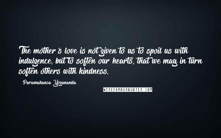 Paramahansa Yogananda Quotes: The mother's love is not given to us to spoil us with indulgence, but to soften our hearts, that we may in turn soften others with kindness.