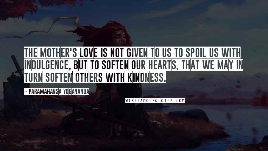 Paramahansa Yogananda Quotes: The mother's love is not given to us to spoil us with indulgence, but to soften our hearts, that we may in turn soften others with kindness.