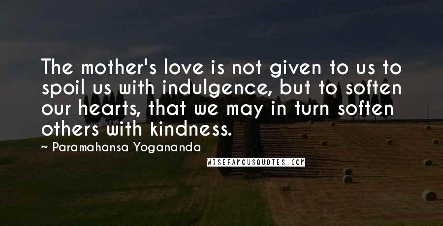 Paramahansa Yogananda Quotes: The mother's love is not given to us to spoil us with indulgence, but to soften our hearts, that we may in turn soften others with kindness.