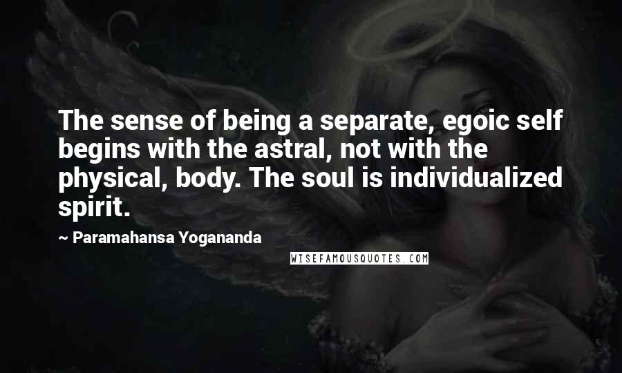 Paramahansa Yogananda Quotes: The sense of being a separate, egoic self begins with the astral, not with the physical, body. The soul is individualized spirit.